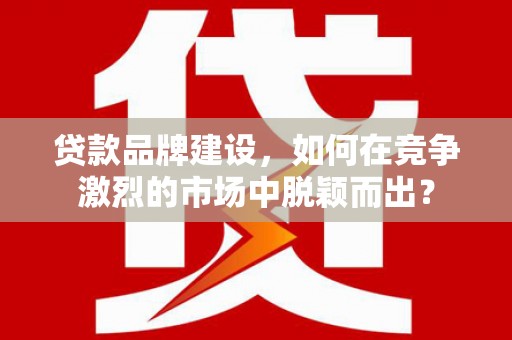 元氏贷款品牌建设，如何在竞争激烈的市场中脱颖而出？